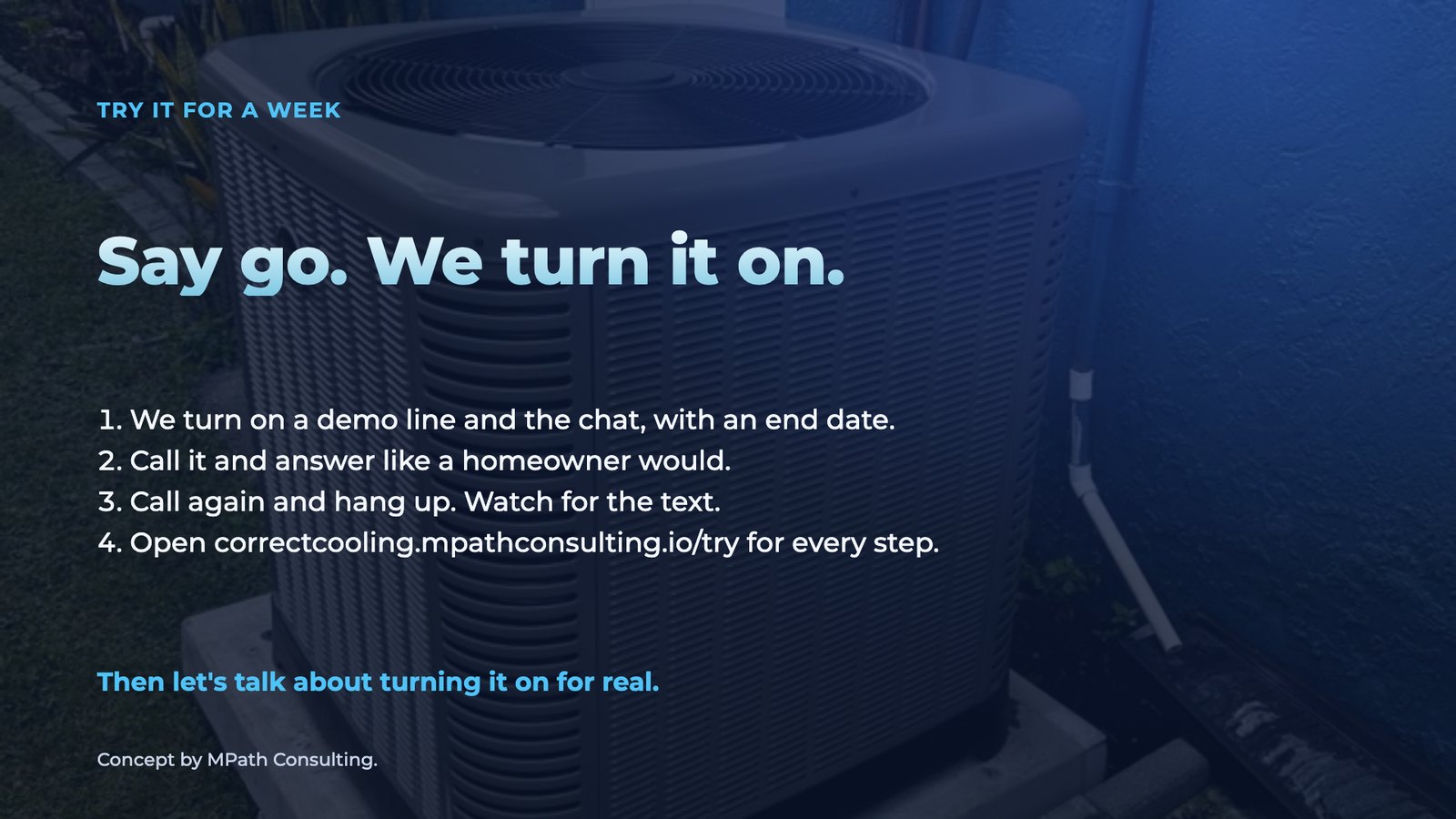 Slide 13: Try it for a week Say go. We turn it on. We turn on a demo line and the chat, with an end date. Call it and answer like a homeowner would. Call again and hang up. Watch for the text. Open correctcooling.mpathconsulting.i